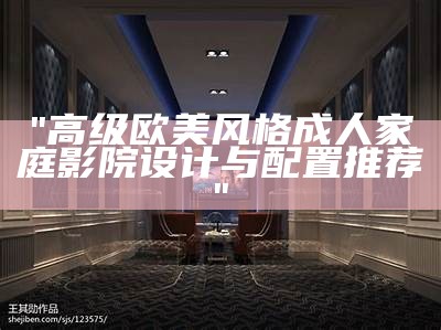 "高级欧美风格成人家庭影院设计与配置推荐"