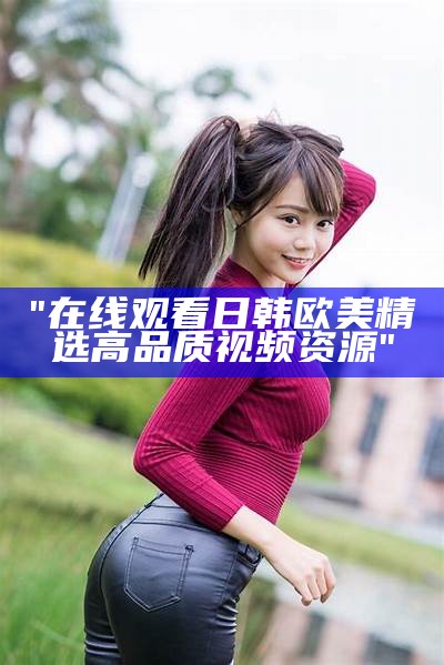 "在线观看日韩欧美精选高品质视频资源"