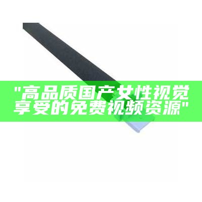"高品质国产女性视觉享受的免费视频资源"