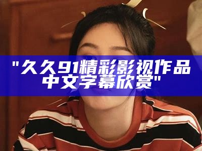 "久久91精彩影视作品中文字幕欣赏"