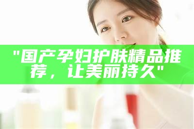 "国产孕妇护肤精品推荐，让美丽持久"
