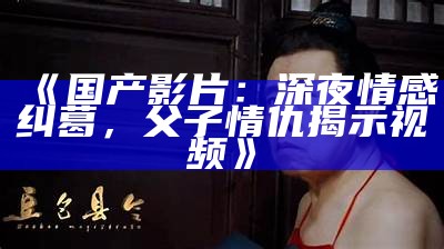 《国产影片：深夜情感纠葛，父子情仇揭示视频》