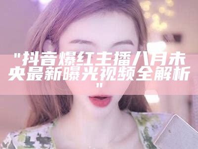 "抖音爆红主播八月未央最新曝光视频全解析"