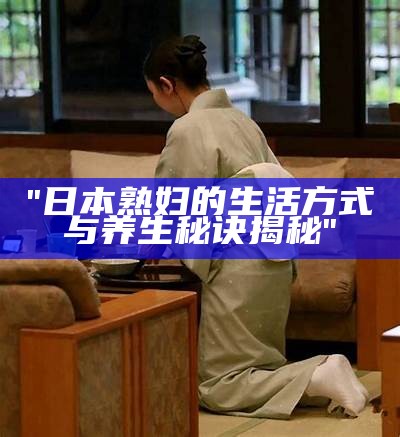 "日本熟妇的生活方式与养生秘诀揭秘"