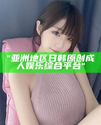 "亚洲地区日韩原创成人娱乐综合平台"