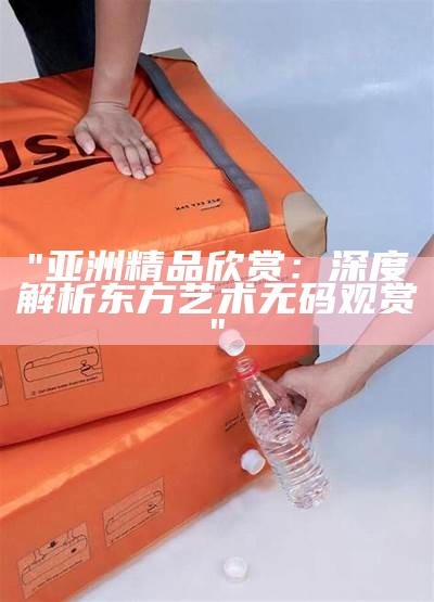 "亚洲精品欣赏：深度解析东方艺术无码观赏"