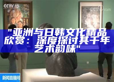 "亚洲与日韩文化精品欣赏：深度探讨其千年艺术韵味"
