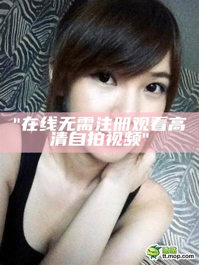 "在线无需注册观看高清自拍视频"