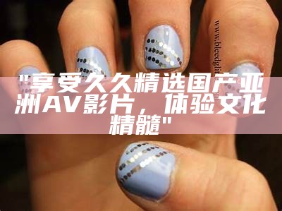 "享受久久精选国产亚洲AV影片，体验文化精髓"
