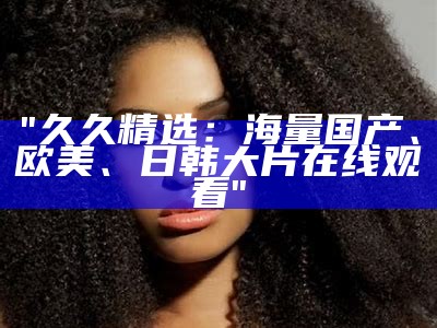 "久久精选：海量国产、欧美、日韩大片在线观看"