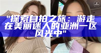 "探索自拍之旅：游走在美丽迷人的亚洲一区风光中"
