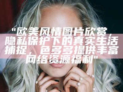 "欧美风情图片欣赏，隐私保护下的真实生活捕捉，色多多提供丰富网络资源福利"