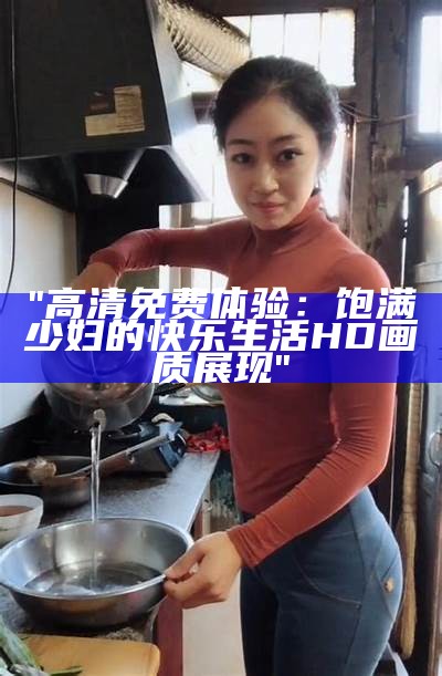 "高清免费体验：饱满少妇的快乐生活HD画质展现"