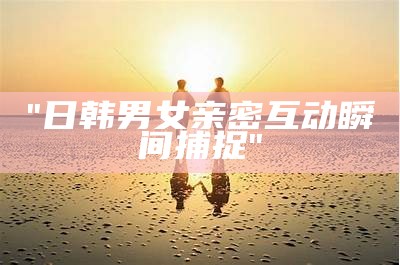 "日韩男女亲密互动瞬间捕捉"