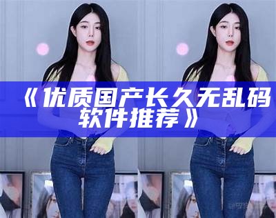 《优质国产长久无乱码软件推荐》