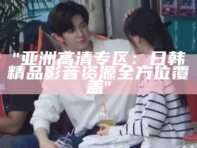 "亚洲高清专区：日韩精品影音资源全方位覆盖"