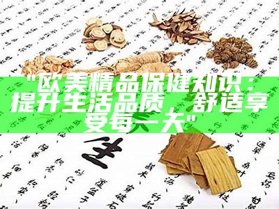 "欧美精品保健知识：提升生活品质，舒适享受每一天"