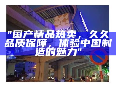 "国产精品热卖，久久品质保障，体验中国制造的魅力"
