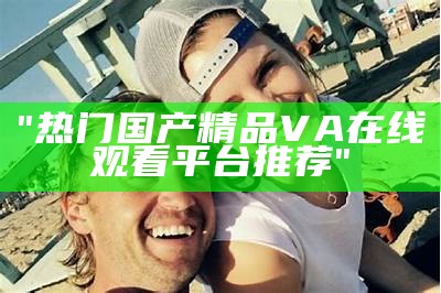 "热门国产精品VA在线观看平台推荐"