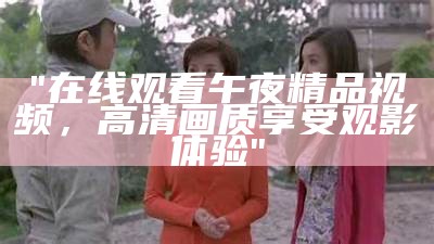 "在线观看午夜精品视频，高清画质享受观影体验"