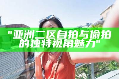 "亚洲二区自拍与偷拍的独特视角魅力"