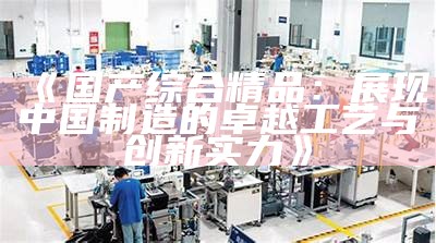 《国产综合精品：展现中国制造的卓越工艺与创新实力》