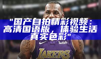 "国产自拍精彩视频：高清国语版，体验生活真实色彩"