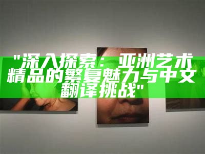 "深入探索：亚洲艺术精品的繁复魅力与中文翻译挑战"