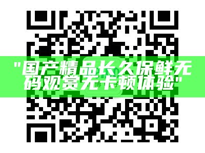 "国产精品长久保鲜无码观赏无卡顿体验"