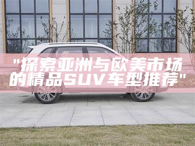 "探索亚洲与欧美市场的精品SUV车型推荐"