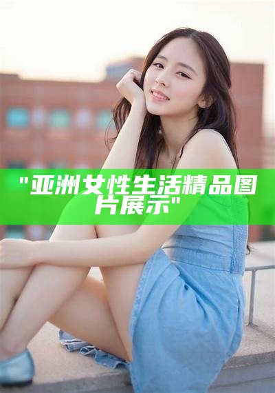 "亚洲女性生活精品图片展示"