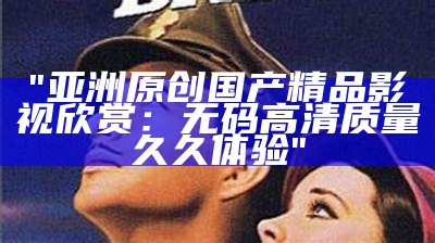 "亚洲原创国产精品影视欣赏：无码高清质量久久体验"