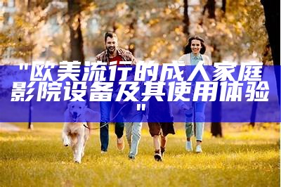 "欧美流行的成人家庭影院设备及其使用体验"