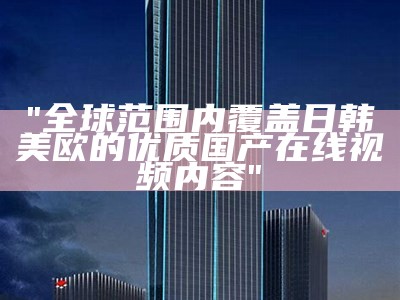 "全球范围内覆盖日韩美欧的优质国产在线视频内容"