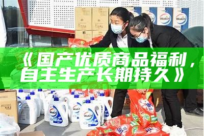 《国产优质商品福利，自主生产长期持久》