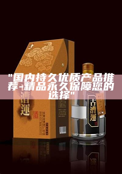 "国内持久优质产品推荐-精品永久保障您的选择"