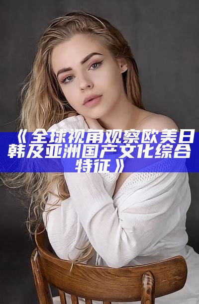 《全球视角观察欧美日韩及亚洲国产文化综合特征》