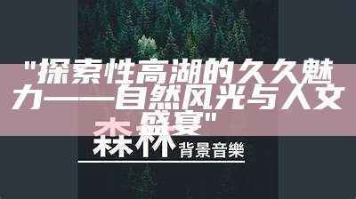 "探索性高湖的久久魅力——自然风光与人文盛宴"