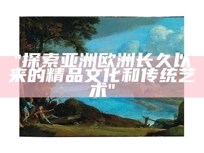 "探索亚洲欧洲长久以来的精品文化和传统艺术"