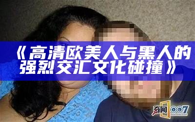 《高清欧美人与黑人的强烈交汇文化碰撞》