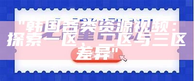 "韩国各类资源视频：探索一区、二区与三区差异"