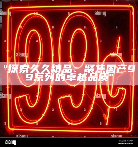"探索久久精品：聚焦国产99系列的卓越品质"